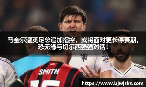 马奎尔遭英足总追加指控，或将面对更长停赛期，恐无缘与切尔西强强对话！