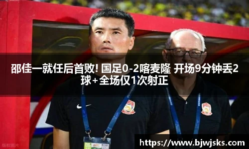 邵佳一就任后首败! 国足0-2喀麦隆 开场9分钟丢2球+全场仅1次射正